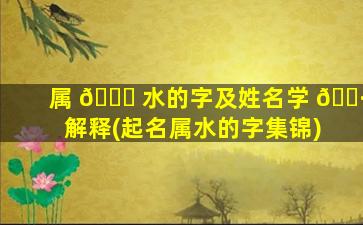 属 🐝 水的字及姓名学 🕷 解释(起名属水的字集锦)